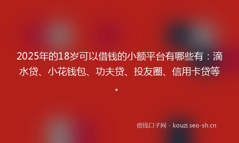 2025年的18岁可以借钱的小额平台有哪些有：滴水贷、小花钱包、功夫贷、投友圈、信用卡贷等。