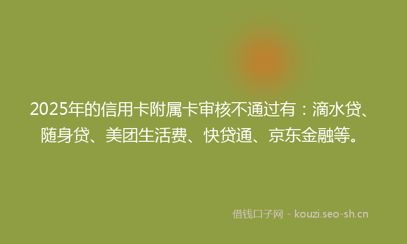 2025年的信用卡附属卡审核不通过有：滴水贷、随身贷、美团生活费、快贷通、京东金融等。