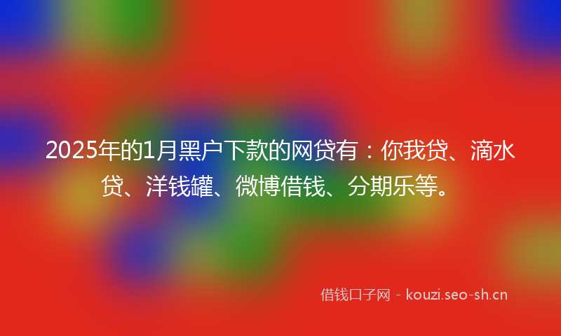 2025年的1月黑户下款的网贷有：你我贷、滴水贷、洋钱罐、微博借钱、分期乐等。