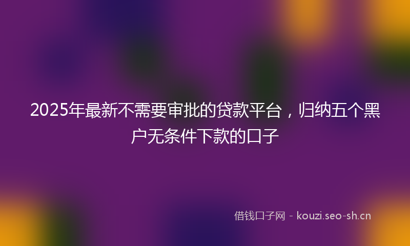 2025年最新不需要审批的贷款平台，归纳五个黑户无条件下款的口子