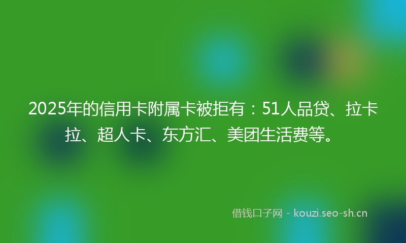 2025年的信用卡附属卡被拒有：51人品贷、拉卡拉、超人卡、东方汇、美团生活费等。