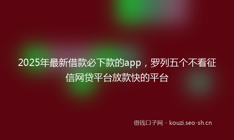2025年最新借款必下款的app，罗列五个不看征信网贷平台放款快的平台