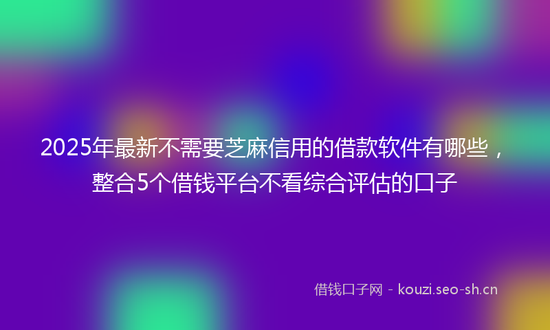 2025年最新不需要芝麻信用的借款软件有哪些，整合5个借钱平台不看综合评估的口子