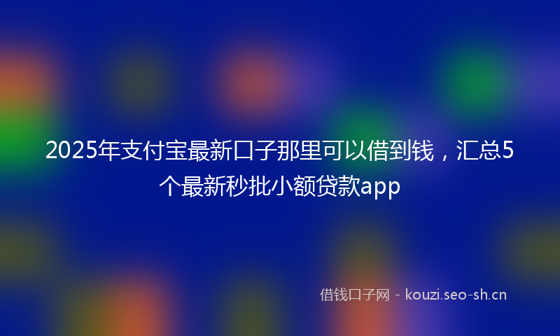 2025年支付宝最新口子那里可以借到钱，汇总5个最新秒批小额贷款app