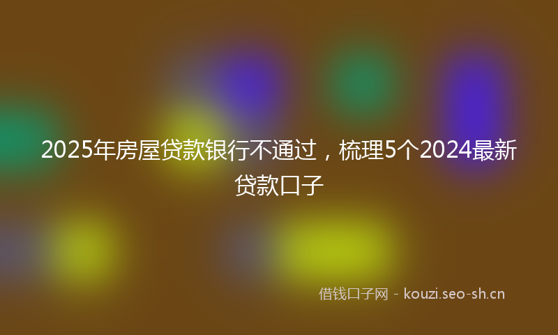 2025年房屋贷款银行不通过，梳理5个2024最新贷款口子