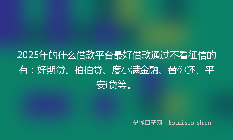2025年的什么借款平台最好借款通过不看征信的有：好期贷、拍拍贷、度小满金融、替你还、平安i贷等。