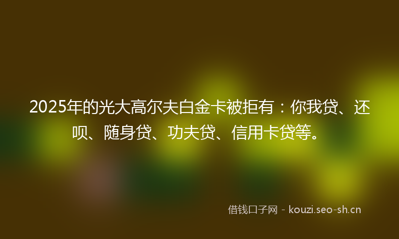 2025年的光大高尔夫白金卡被拒有:你我贷、还呗、随身贷、功夫贷、信用卡贷等。