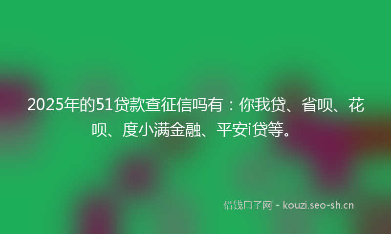 2025年的51贷款查征信吗有：你我贷、省呗、花呗、度小满金融、平安i贷等。