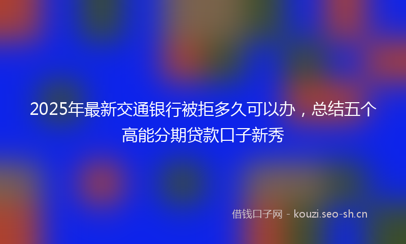 2025年最新交通银行被拒多久可以办，总结五个高能分期贷款口子新秀
