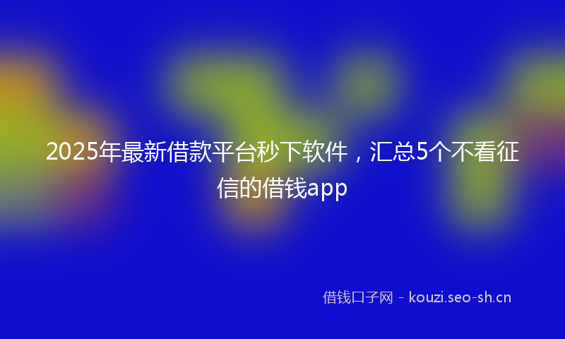 2025年最新借款平台秒下软件，汇总5个不看征信的借钱app