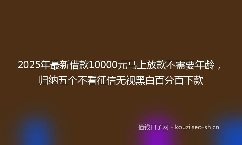 2025年最新借款10000元马上放款不需要年龄,归纳五个不看征信无视黑白百分百下款