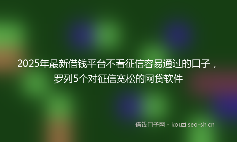 2025年最新借钱平台不看征信容易通过的口子，罗列5个对征信宽松的网贷软件