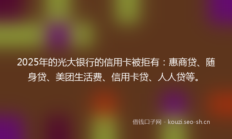 2025年的光大银行的信用卡被拒有：惠商贷、随身贷、美团生活费、信用卡贷、人人贷等。