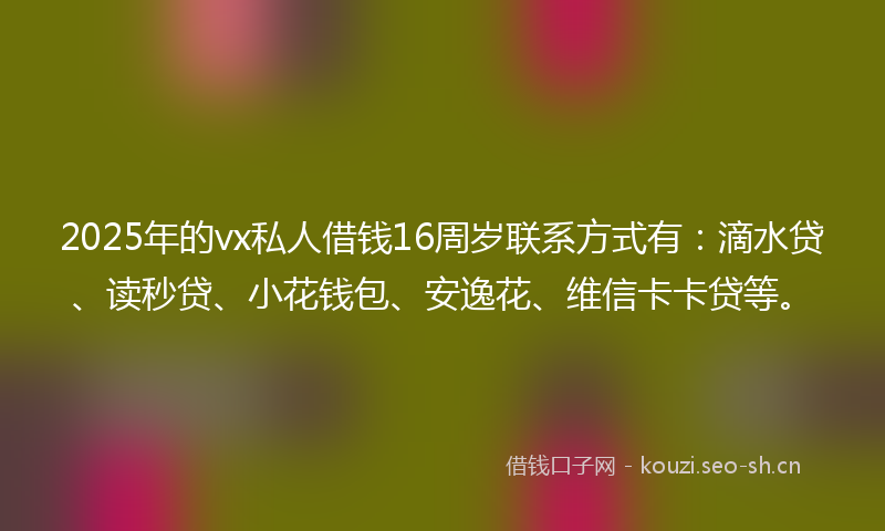 2025年的vx私人借钱16周岁联系方式有：滴水贷、读秒贷、小花钱包、安逸花、维信卡卡贷等。
