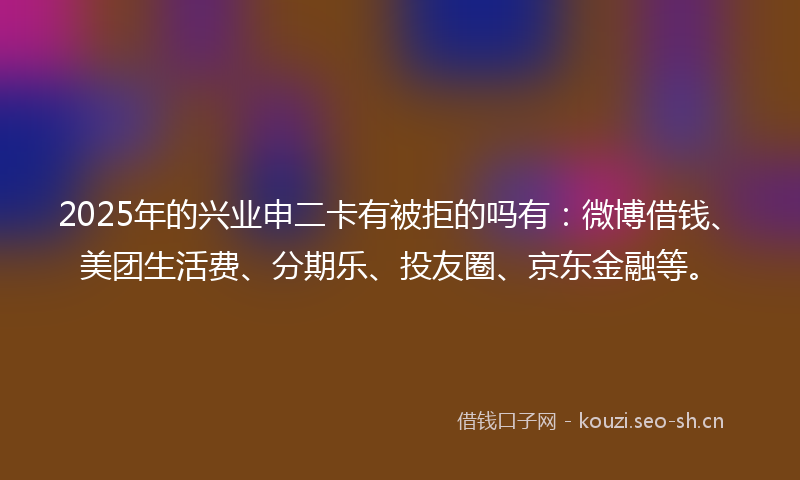2025年的兴业申二卡有被拒的吗有：微博借钱、美团生活费、分期乐、投友圈、京东金融等。