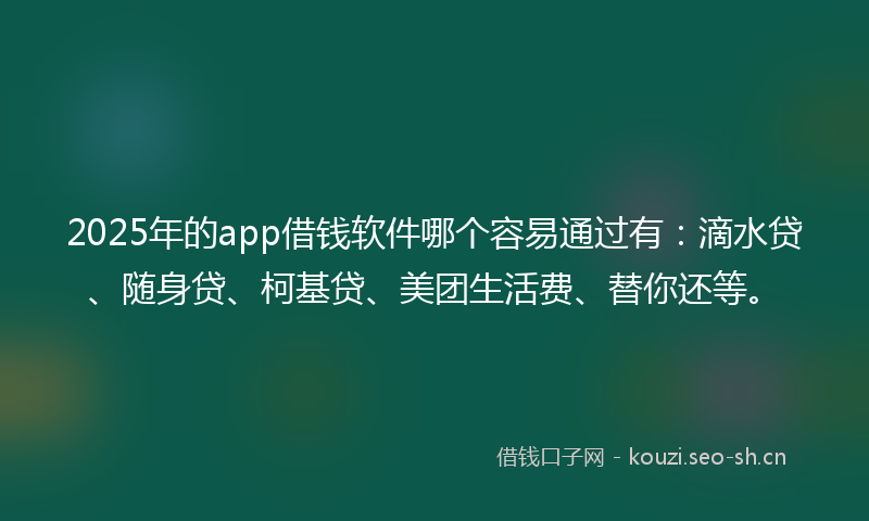 2025年的app借钱软件哪个容易通过有：滴水贷、随身贷、柯基贷、美团生活费、替你还等。