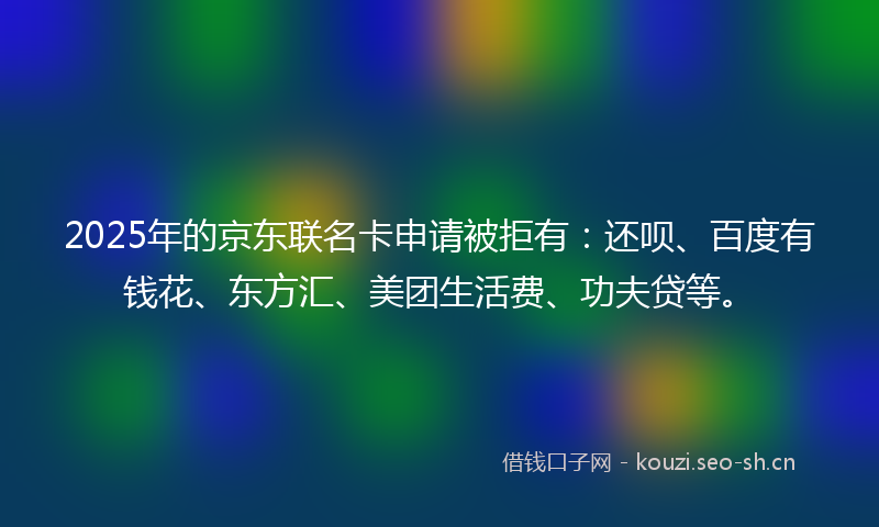 2025年的京东联名卡申请被拒有：还呗、百度有钱花、东方汇、美团生活费、功夫贷等。