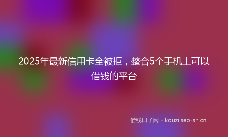 2025年最新信用卡全被拒，整合5个手机上可以借钱的平台