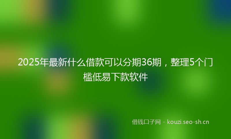 2025年最新什么借款可以分期36期，整理5个门槛低易下款软件