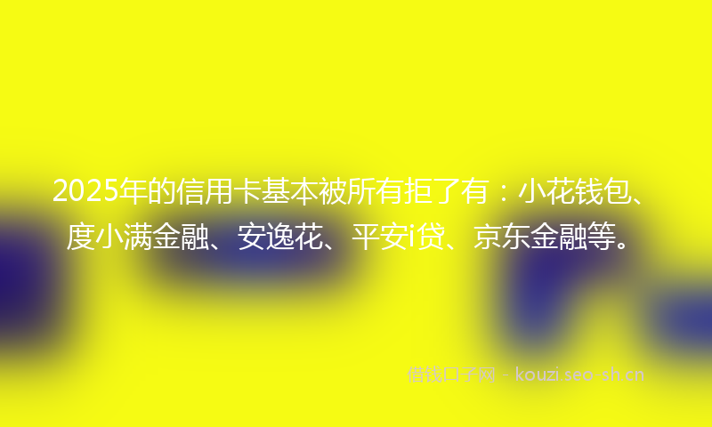 2025年的信用卡基本被所有拒了有：小花钱包、度小满金融、安逸花、平安i贷、京东金融等。