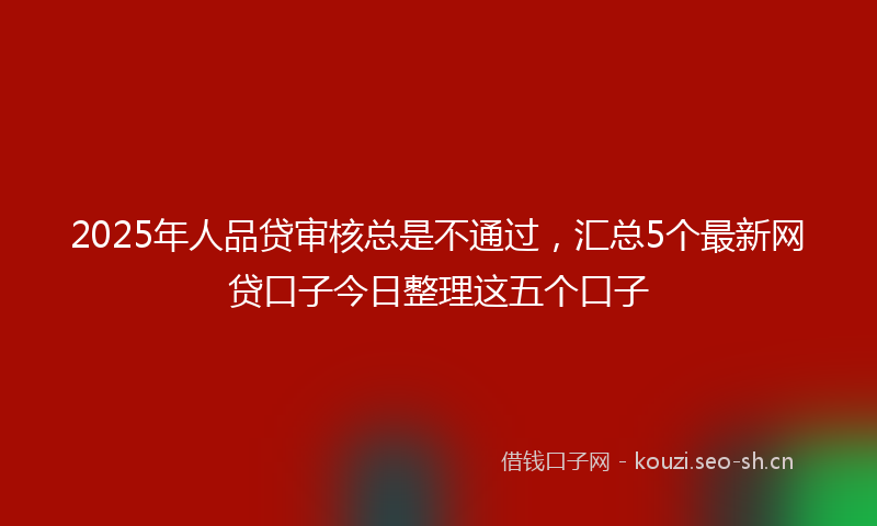 2025年人品贷审核总是不通过，汇总5个最新网贷口子今日整理这五个口子