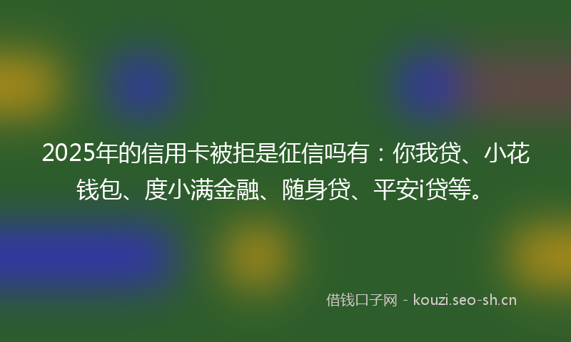 2025年的信用卡被拒是征信吗有:你我贷、小花钱包、度小满金融、随身贷、平安i贷等。