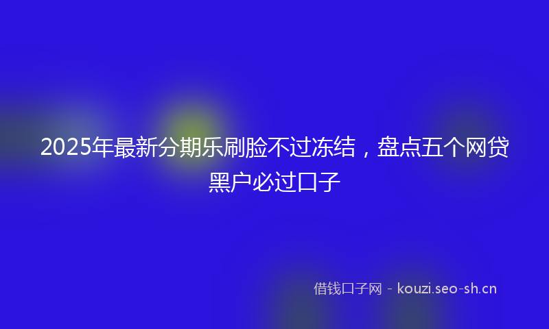 2025年最新分期乐刷脸不过冻结,盘点五个网贷黑户必过口子