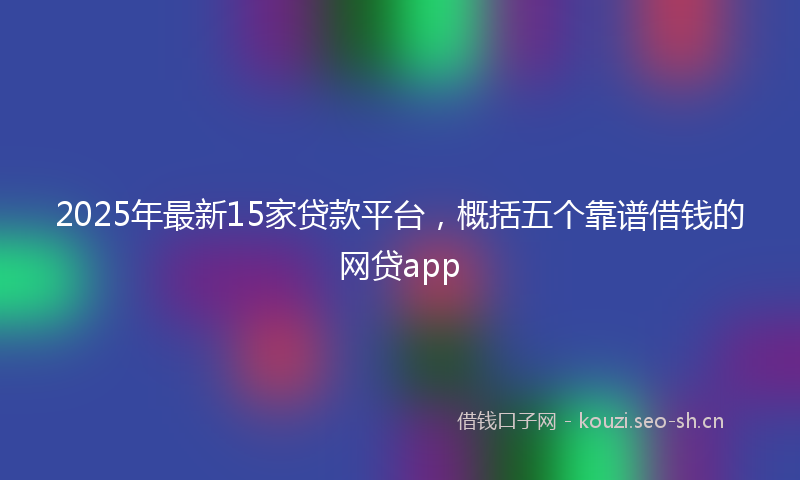 2025年最新15家贷款平台，概括五个靠谱借钱的网贷app