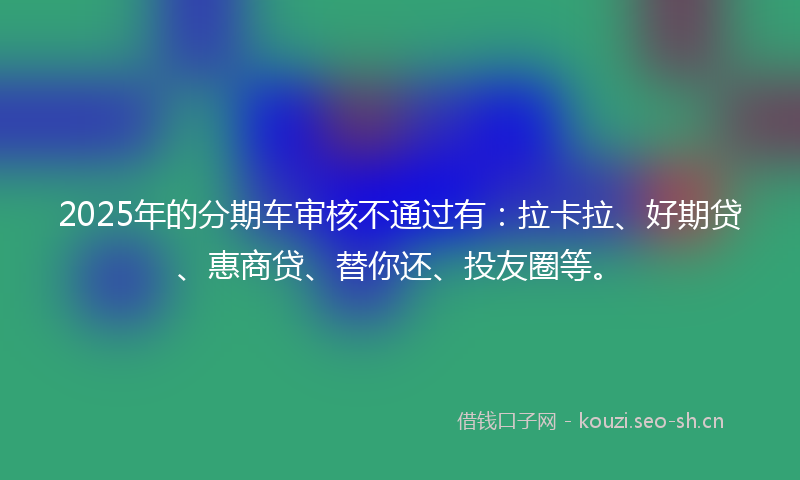 2025年的分期车审核不通过有：拉卡拉、好期贷、惠商贷、替你还、投友圈等。