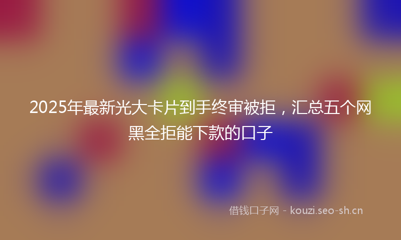 2025年最新光大卡片到手终审被拒，汇总五个网黑全拒能下款的口子