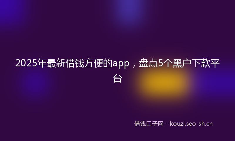 2025年最新借钱方便的app，盘点5个黑户下款平台