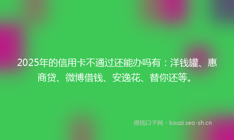 2025年的信用卡不通过还能办吗有：洋钱罐、惠商贷、微博借钱、安逸花、替你还等。
