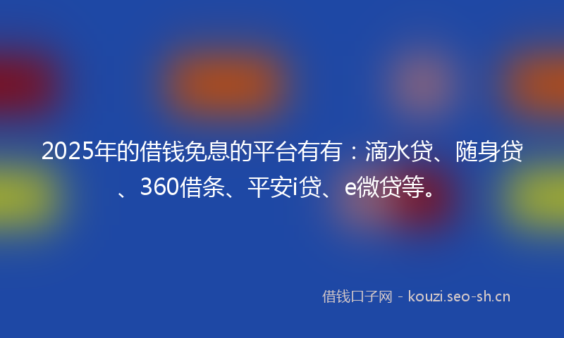2025年的借钱免息的平台有有：滴水贷、随身贷、360借条、平安i贷、e微贷等。