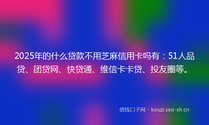 2025年的什么贷款不用芝麻信用卡吗有：51人品贷、团贷网、快贷通、维信卡卡贷、投友圈等。