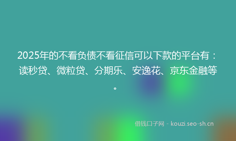 2025年的不看负债不看征信可以下款的平台有：读秒贷、微粒贷、分期乐、安逸花、京东金融等。