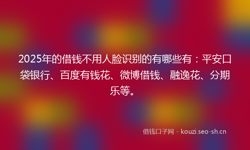 2025年的借钱不用人脸识别的有哪些有：平安口袋银行、百度有钱花、微博借钱、融逸花、分期乐等。