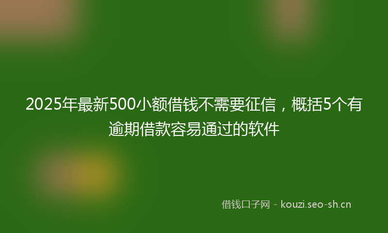 2025年最新500小额借钱不需要征信，概括5个有逾期借款容易通过的软件