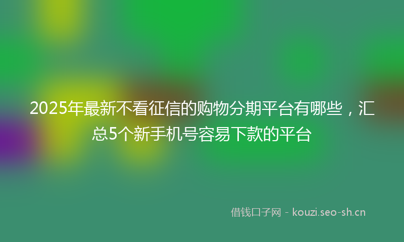 2025年最新不看征信的购物分期平台有哪些，汇总5个新手机号容易下款的平台