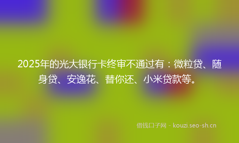 2025年的光大银行卡终审不通过有：微粒贷、随身贷、安逸花、替你还、小米贷款等。