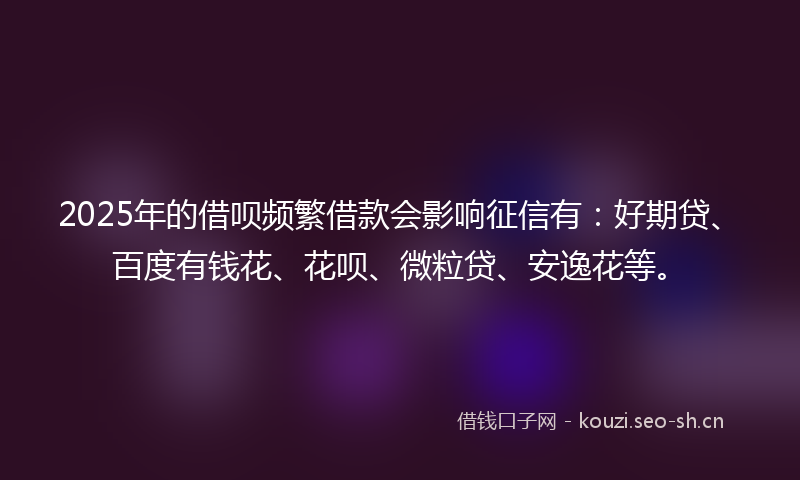 2025年的借呗频繁借款会影响征信有：好期贷、百度有钱花、花呗、微粒贷、安逸花等。