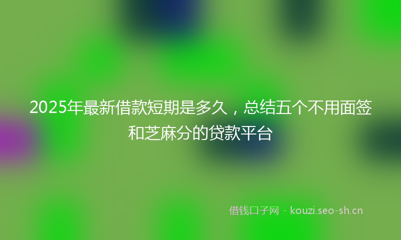 2025年最新借款短期是多久，总结五个不用面签和芝麻分的贷款平台