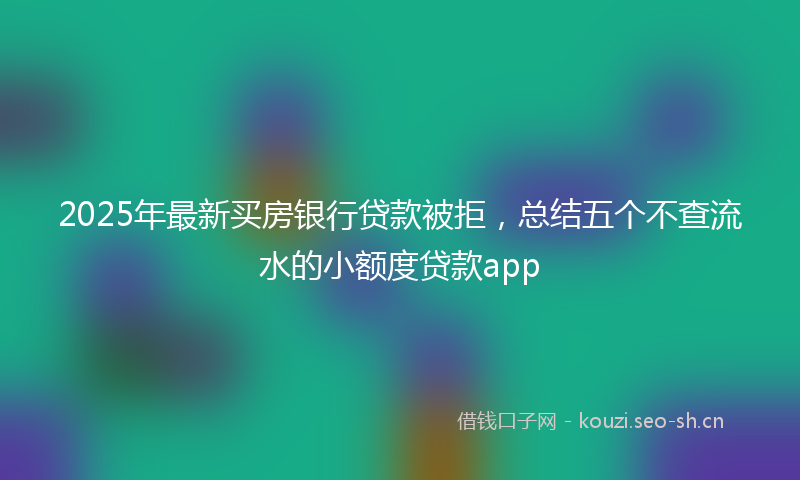 2025年最新买房银行贷款被拒，总结五个不查流水的小额度贷款app