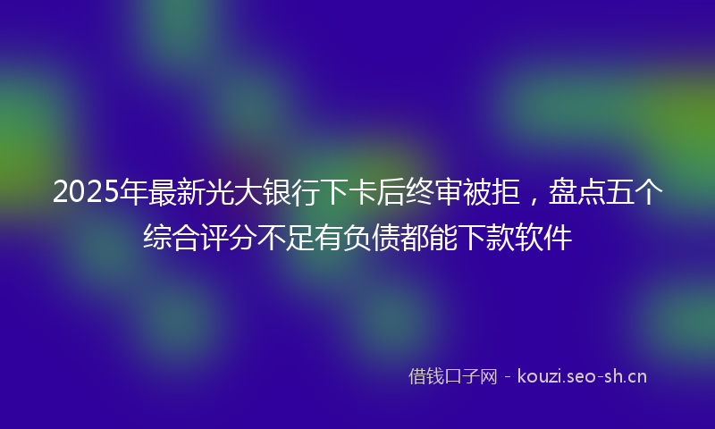 2025年最新光大银行下卡后终审被拒，盘点五个综合评分不足有负债都能下款软件