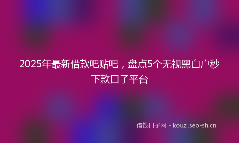 2025年最新借款吧贴吧，盘点5个无视黑白户秒下款口子平台