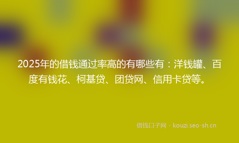 2025年的借钱通过率高的有哪些有：洋钱罐、百度有钱花、柯基贷、团贷网、信用卡贷等。
