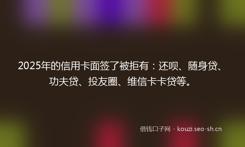 2025年的信用卡面签了被拒有：还呗、随身贷、功夫贷、投友圈、维信卡卡贷等。