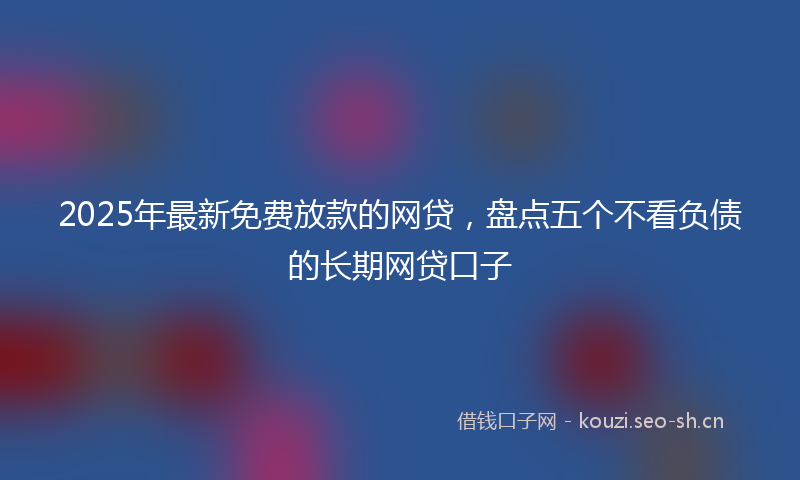 2025年最新免费放款的网贷,盘点五个不看负债的长期网贷口子