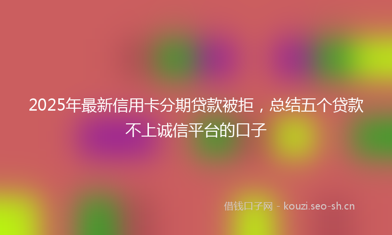 2025年最新信用卡分期贷款被拒，总结五个贷款不上诚信平台的口子