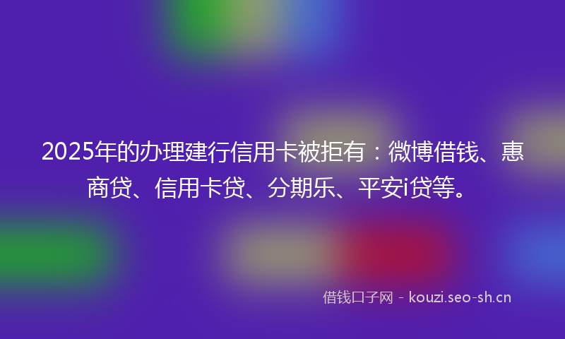 2025年的办理建行信用卡被拒有：微博借钱、惠商贷、信用卡贷、分期乐、平安i贷等。