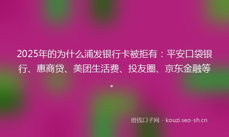 2025年的为什么浦发银行卡被拒有：平安口袋银行、惠商贷、美团生活费、投友圈、京东金融等。